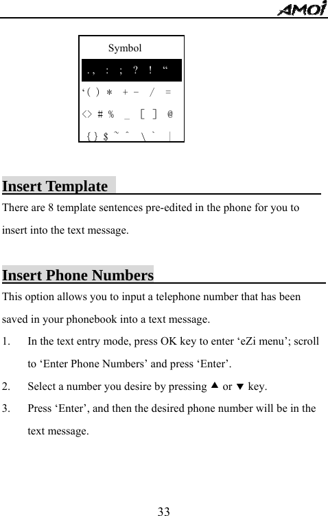   33     Symbol  . ,  :  ;  ?  !  &ldquo; &lsquo;( ) *  + -  /  = <> # %  _ ［ ］ @ ｛｝$ ~ ^  \`  |       Insert Template                            There are 8 template sentences pre-edited in the phone for you to insert into the text message.  Insert Phone Numbers                           This option allows you to input a telephone number that has been saved in your phonebook into a text message. 1. In the text entry mode, press OK key to enter &lsquo;eZi menu&rsquo;; scroll to &lsquo;Enter Phone Numbers&rsquo; and press &lsquo;Enter&rsquo;. 2. Select a number you desire by pressing c or d key. 3. Press &lsquo;Enter&rsquo;, and then the desired phone number will be in the text message.   