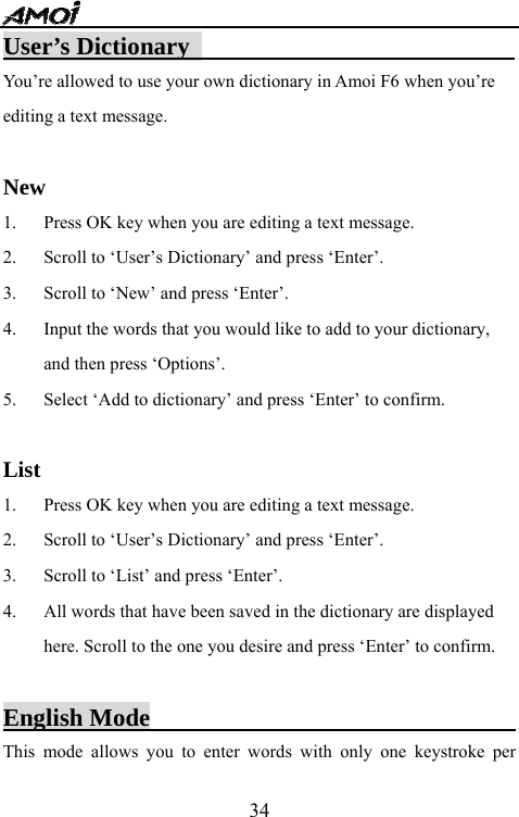   34User&rsquo;s Dictionary                           You&rsquo;re allowed to use your own dictionary in Amoi F6 when you&rsquo;re editing a text message.  New 1. Press OK key when you are editing a text message. 2. Scroll to &lsquo;User&rsquo;s Dictionary&rsquo; and press &lsquo;Enter&rsquo;. 3. Scroll to &lsquo;New&rsquo; and press &lsquo;Enter&rsquo;. 4. Input the words that you would like to add to your dictionary, and then press &lsquo;Options&rsquo;. 5. Select &lsquo;Add to dictionary&rsquo; and press &lsquo;Enter&rsquo; to confirm.  List 1. Press OK key when you are editing a text message. 2. Scroll to &lsquo;User&rsquo;s Dictionary&rsquo; and press &lsquo;Enter&rsquo;. 3. Scroll to &lsquo;List&rsquo; and press &lsquo;Enter&rsquo;. 4. All words that have been saved in the dictionary are displayed here. Scroll to the one you desire and press &lsquo;Enter&rsquo; to confirm.  English Mode                               This mode allows you to enter words with only one keystroke per 