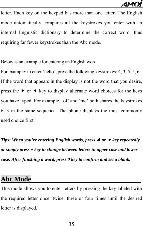   35letter. Each key on the keypad has more than one letter. The English mode automatically compares all the keystrokes you enter with an internal linguistic dictionary to determine the correct word, thus requiring far fewer keystrokes than the Abc mode.  Below is an example for entering an English word. For example: to enter &lsquo;hello&rsquo;, press the following keystrokes: 4, 3, 5, 5, 6. If the word that appears in the display is not the word that you desire, press the f or e key to display alternate word choices for the keys you have typed. For example, &lsquo;of&rsquo; and &lsquo;me&rsquo; both shares the keystrokes 6, 3 in the same sequence. The phone displays the most commonly used choice first.  Tips: When you&rsquo;re entering English words, press c or d key repeatedly or simply press # key to change between letters in upper case and lower case. After finishing a word, press 0 key to confirm and set a blank.  Abc Mode                                 This mode allows you to enter letters by pressing the key labeled with the required letter once, twice, three or four times until the desired letter is displayed. 