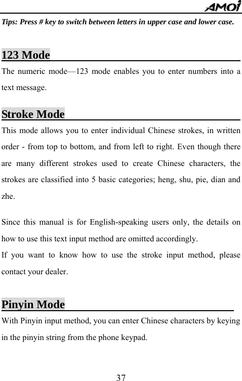  37Tips: Press # key to switch between letters in upper case and lower case.  123 Mode                                       The numeric mode&mdash;123 mode enables you to enter numbers into a text message.  Stroke Mode                                 This mode allows you to enter individual Chinese strokes, in written order - from top to bottom, and from left to right. Even though there are many different strokes used to create Chinese characters, the strokes are classified into 5 basic categories; heng, shu, pie, dian and zhe.   Since this manual is for English-speaking users only, the details on how to use this text input method are omitted accordingly.   If you want to know how to use the stroke input method, please contact your dealer.  Pinyin Mode                              With Pinyin input method, you can enter Chinese characters by keying in the pinyin string from the phone keypad.  