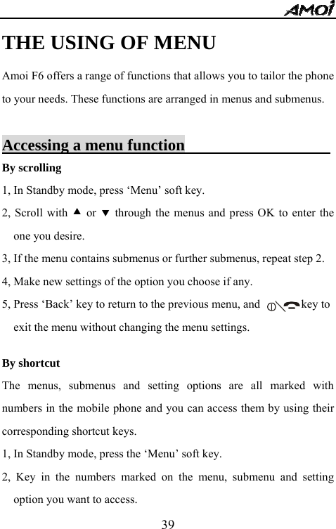   39THE USING OF MENU Amoi F6 offers a range of functions that allows you to tailor the phone to your needs. These functions are arranged in menus and submenus.  Accessing a menu function                           By scrolling 1, In Standby mode, press &lsquo;Menu&rsquo; soft key. 2, Scroll with c or d through the menus and press OK to enter the one you desire. 3, If the menu contains submenus or further submenus, repeat step 2. 4, Make new settings of the option you choose if any. 5, Press &lsquo;Back&rsquo; key to return to the previous menu, and              key to   exit the menu without changing the menu settings.    By shortcut The menus, submenus and setting options are all marked with numbers in the mobile phone and you can access them by using their corresponding shortcut keys. 1, In Standby mode, press the &lsquo;Menu&rsquo; soft key. 2, Key in the numbers marked on the menu, submenu and setting option you want to access.   