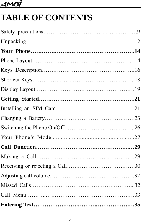   4TABLE OF CONTENTS Safety precautions&hellip;&hellip;&hellip;&hellip;&hellip;&hellip;&hellip;&hellip;&hellip;&hellip;&hellip;&hellip;&hellip;&hellip;&hellip;&hellip;&hellip;9 Unpacking&hellip;&hellip;&hellip;&hellip;&hellip;&hellip;&hellip;&hellip;&hellip;&hellip;&hellip;&hellip;&hellip;&hellip;&hellip;&hellip;&hellip;&hellip;&hellip;.12 Your Phone&hellip;&hellip;&hellip;&hellip;&hellip;&hellip;&hellip;.&hellip;&hellip;&hellip;&hellip;&hellip;&hellip;&hellip;&hellip;&hellip;&hellip;&hellip;.14 Phone Layout&hellip;&hellip;&hellip;&hellip;&hellip;&hellip;&hellip;&hellip;&hellip;&hellip;&hellip;&hellip;&hellip;&hellip;&hellip;&hellip;&hellip;&hellip;. 14 Keys Description&hellip;&hellip;&hellip;&hellip;&hellip;&hellip;&hellip;&hellip;&hellip;&hellip;&hellip;&hellip;&hellip;&hellip;&hellip;&hellip;..16 Shortcut Keys&hellip;&hellip;&hellip;&hellip;&hellip;&hellip;&hellip;&hellip;&hellip;&hellip;&hellip;&hellip;&hellip;&hellip;&hellip;&hellip;&hellip;&hellip;..18 Display Layout&hellip;&hellip;&hellip;&hellip;&hellip;&hellip;&hellip;&hellip;&hellip;&hellip;&hellip;&hellip;&hellip;&hellip;&hellip;&hellip;&hellip;&hellip;19 Getting Started&hellip;&hellip;&hellip;&hellip;&hellip;&hellip;&hellip;&hellip;&hellip;&hellip;&hellip;&hellip;&hellip;&hellip;&hellip;&hellip;&hellip;.21 Installing an SIM Card&hellip;&hellip;&hellip;&hellip;&hellip;&hellip;&hellip;&hellip;&hellip;&hellip;&hellip;&hellip;&hellip;&hellip;.21 Charging a Battery&hellip;&hellip;&hellip;&hellip;&hellip;&hellip;&hellip;&hellip;&hellip;&hellip;&hellip;&hellip;&hellip;&hellip;&hellip;&hellip;.23 Switching the Phone On/Off&hellip;&hellip;&hellip;&hellip;&hellip;&hellip;&hellip;.&hellip;&hellip;&hellip;&hellip;&hellip;..26 Your Phone&rsquo;s Mode....................................................27 Call Function&hellip;&hellip;&hellip;&hellip;&hellip;&hellip;&hellip;&hellip;&hellip;&hellip;&hellip;&hellip;&hellip;&hellip;&hellip;&hellip;..&hellip;29 Making a Call&hellip;&hellip;&hellip;&hellip;&hellip;&hellip;&hellip;&hellip;&hellip;&hellip;&hellip;&hellip;&hellip;&hellip;&hellip;&hellip;.&hellip;.29 Receiving or rejecting a Call&hellip;&hellip;&hellip;&hellip;&hellip;&hellip;&hellip;&hellip;&hellip;&hellip;&hellip;&hellip;.30 Adjusting call volume&hellip;&hellip;&hellip;&hellip;&hellip;&hellip;&hellip;&hellip;&hellip;&hellip;&hellip;&hellip;&hellip;&hellip;&hellip;.32 Missed Calls&hellip;&hellip;&hellip;&hellip;&hellip;&hellip;&hellip;&hellip;&hellip;&hellip;&hellip;&hellip;&hellip;&hellip;&hellip;&hellip;&hellip;&hellip;...32 Call Menu&hellip;&hellip;&hellip;..&hellip;&hellip;&hellip;&hellip;&hellip;&hellip;&hellip;&hellip;&hellip;&hellip;&hellip;&hellip;&hellip;&hellip;&hellip;&hellip;33 Entering Text&hellip;&hellip;&hellip;&hellip;&hellip;&hellip;&hellip;&hellip;&hellip;&hellip;&hellip;.&hellip;&hellip;&hellip;&hellip;&hellip;&hellip;&hellip;35 