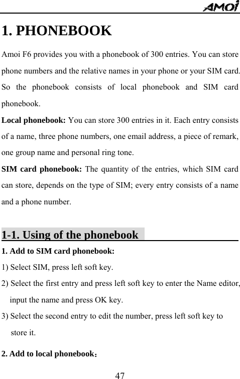   471. PHONEBOOK   Amoi F6 provides you with a phonebook of 300 entries. You can store phone numbers and the relative names in your phone or your SIM card. So the phonebook consists of local phonebook and SIM card phonebook. Local phonebook: You can store 300 entries in it. Each entry consists of a name, three phone numbers, one email address, a piece of remark, one group name and personal ring tone. SIM card phonebook: The quantity of the entries, which SIM card can store, depends on the type of SIM; every entry consists of a name and a phone number.  1-1. Using of the phonebook                          1. Add to SIM card phonebook:   1) Select SIM, press left soft key. 2) Select the first entry and press left soft key to enter the Name editor, input the name and press OK key. 3) Select the second entry to edit the number, press left soft key to store it.   2. Add to local phonebook： 