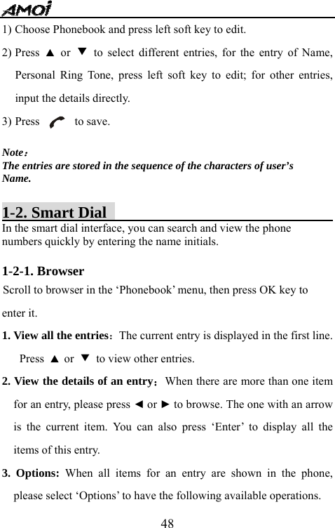   481) Choose Phonebook and press left soft key to edit. 2) Press  ▲ or ▼ to select different entries, for the entry of Name, Personal Ring Tone, press left soft key to edit; for other entries, input the details directly. 3) Press      to save.  Note： The entries are stored in the sequence of the characters of user&rsquo;s Name.  1-2. Smart Dial                                    In the smart dial interface, you can search and view the phone numbers quickly by entering the name initials.  1-2-1. Browser                                                Scroll to browser in the &lsquo;Phonebook&rsquo; menu, then press OK key to enter it. 1. View all the entries：The current entry is displayed in the first line. Press  ▲ or  ▼ to view other entries. 2. View the details of an entry：When there are more than one item for an entry, please press ◄ or ► to browse. The one with an arrow is the current item. You can also press &lsquo;Enter&rsquo; to display all the items of this entry.     3. Options: When all items for an entry are shown in the phone, please select &lsquo;Options&rsquo; to have the following available operations. 
