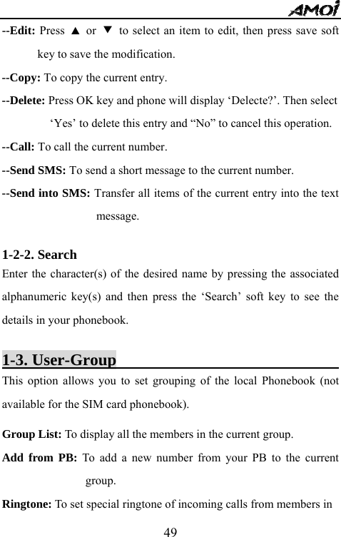   49--Edit: Press  ▲ or ▼  to select an item to edit, then press save soft key to save the modification. --Copy: To copy the current entry. --Delete: Press OK key and phone will display &lsquo;Delecte?&rsquo;. Then select   &lsquo;Yes&rsquo; to delete this entry and &ldquo;No&rdquo; to cancel this operation. --Call: To call the current number. --Send SMS: To send a short message to the current number. --Send into SMS: Transfer all items of the current entry into the text message.  1-2-2. Search                                                 Enter the character(s) of the desired name by pressing the associated alphanumeric key(s) and then press the &lsquo;Search&rsquo; soft key to see the details in your phonebook.    1-3. User-Group                                    This option allows you to set grouping of the local Phonebook (not available for the SIM card phonebook).   Group List: To display all the members in the current group. Add from PB: To add a new number from your PB to the current group. Ringtone: To set special ringtone of incoming calls from members in   