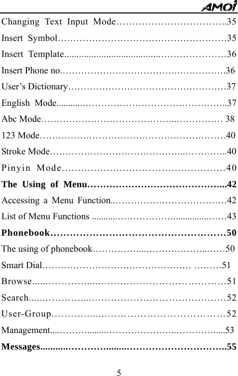   5Changing Text Input Mode&hellip;&hellip;&hellip;&hellip;&hellip;&hellip;&hellip;&hellip;&hellip;&hellip;&hellip;..35 Insert Symbol&hellip;&hellip;&hellip;&hellip;&hellip;&hellip;&hellip;&hellip;&hellip;&hellip;&hellip;&hellip;&hellip;&hellip;&hellip;&hellip;&hellip;&hellip;35 Insert Template.......................................&hellip;&hellip;&hellip;&hellip;&hellip;&hellip;&hellip;36 Insert Phone no.&hellip;&hellip;&hellip;&hellip;&hellip;&hellip;&hellip;&hellip;&hellip;&hellip;&hellip;&hellip;.&hellip;&hellip;&hellip;&hellip;&hellip;.36 User&rsquo;s Dictionary&hellip;&hellip;&hellip;&hellip;&hellip;&hellip;&hellip;&hellip;&hellip;&hellip;&hellip;&hellip;&hellip;&hellip;&hellip;&hellip;&hellip;37 English Mode...........&hellip;&hellip;&hellip;&hellip;&hellip;&hellip;&hellip;&hellip;&hellip;&hellip;&hellip;&hellip;&hellip;&hellip;&hellip;..37 Abc Mode&hellip;&hellip;&hellip;&hellip;&hellip;&hellip;&hellip;&hellip;&hellip;&hellip;&hellip;&hellip;&hellip;&hellip;..&hellip;&hellip;&hellip;&hellip;&hellip; 38 123 Mode&hellip;&hellip;&hellip;&hellip;&hellip;&hellip;&hellip;&hellip;&hellip;&hellip;&hellip;&hellip;&hellip;&hellip;&hellip;&hellip;&hellip;&hellip;&hellip;&hellip;40 Stroke Mode&hellip;&hellip;&hellip;&hellip;&hellip;&hellip;&hellip;&hellip;&hellip;&hellip;&hellip;&hellip;&hellip;&hellip;..&hellip;&hellip;&hellip;&hellip;..40 Pinyin Mode............................&hellip;....................40 The Using of Menu&hellip;&hellip;&hellip;&hellip;&hellip;&hellip;&hellip;&hellip;&hellip;&hellip;&hellip;&hellip;&hellip;&hellip;...42 Accessing a Menu Function..&hellip;&hellip;&hellip;&hellip;&hellip;&hellip;&hellip;&hellip;&hellip;&hellip;&hellip;&hellip;42 List of Menu Functions ...........&hellip;&hellip;&hellip;&hellip;&hellip;&hellip;...............&hellip;&hellip;43 Phonebook&hellip;&hellip;&hellip;&hellip;&hellip;&hellip;&hellip;&hellip;&hellip;&hellip;&hellip;&hellip;&hellip;&hellip;&hellip;&hellip;&hellip;&hellip;50 The using of phonebook&hellip;&hellip;&hellip;&hellip;&hellip;...&hellip;&hellip;&hellip;&hellip;&hellip;&hellip;..&hellip;&hellip;50 Smart Dial&hellip;&hellip;&hellip;&hellip;&hellip;&hellip;&hellip;&hellip;&hellip;&hellip;&hellip;&hellip;&hellip;&hellip;&hellip;&hellip; &hellip;&hellip;&hellip;51 Browse......&hellip;&hellip;&hellip;&hellip;.....&hellip;&hellip;&hellip;&hellip;&hellip;&hellip;&hellip;&hellip;&hellip;&hellip;&hellip;&hellip;&hellip;51 Search.....&hellip;&hellip;&hellip;&hellip;....&hellip;&hellip;&hellip;&hellip;&hellip;&hellip;&hellip;&hellip;&hellip;&hellip;&hellip;&hellip;&hellip;&hellip;52 User-Group.&hellip;&hellip;&hellip;........&hellip;&hellip;&hellip;&hellip;&hellip;&hellip;&hellip;&hellip;&hellip;&hellip;&hellip;&hellip;52 Management....&hellip;&hellip;&hellip;........&hellip;&hellip;&hellip;&hellip;&hellip;&hellip;&hellip;..&hellip;&hellip;&hellip;&hellip;.....53 Messages...........&hellip;&hellip;&hellip;&hellip;........&hellip;&hellip;&hellip;&hellip;&hellip;&hellip;&hellip;&hellip;&hellip;&hellip;..55 