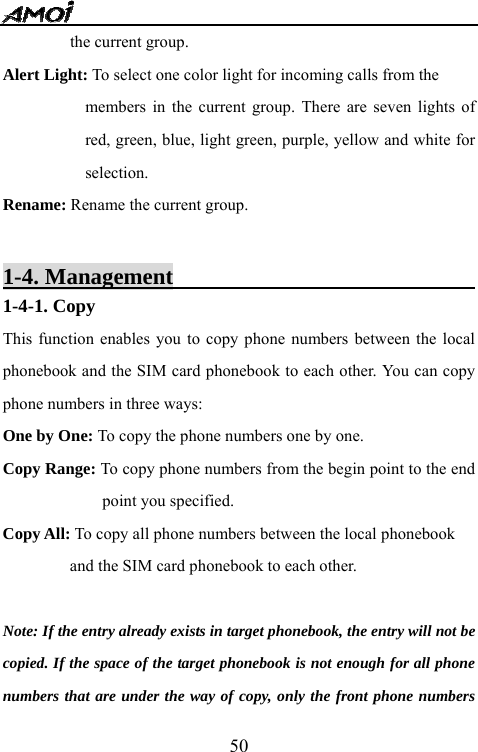   50the current group. Alert Light: To select one color light for incoming calls from the   members in the current group. There are seven lights of red, green, blue, light green, purple, yellow and white for selection.  Rename: Rename the current group.    1-4. Management                                   1-4-1. Copy   This function enables you to copy phone numbers between the local phonebook and the SIM card phonebook to each other. You can copy phone numbers in three ways:   One by One: To copy the phone numbers one by one. Copy Range: To copy phone numbers from the begin point to the end point you specified. Copy All: To copy all phone numbers between the local phonebook   and the SIM card phonebook to each other.  Note: If the entry already exists in target phonebook, the entry will not be copied. If the space of the target phonebook is not enough for all phone numbers that are under the way of copy, only the front phone numbers 