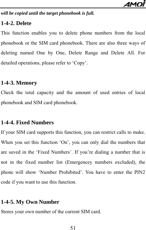   51will be copied until the target phonebook is full. 1-4-2. Delete This function enables you to delete phone numbers from the local phonebook or the SIM card phonebook. There are also three ways of deleting named One by One, Delete Range and Delete All. For detailed operations, please refer to &lsquo;Copy&rsquo;.  1-4-3. Memory Check the total capacity and the amount of used entries of local phonebook and SIM card phonebook.  1-4-4. Fixed Numbers If your SIM card supports this function, you can restrict calls to make. When you set this function &lsquo;On&rsquo;, you can only dial the numbers that are saved in the &lsquo;Fixed Numbers&rsquo;. If you&rsquo;re dialing a number that is not in the fixed number list (Emergencey numbers excluded), the phone will show &lsquo;Number Prohibited&rsquo;. You have to enter the PIN2 code if you want to use this function.  1-4-5. My Own Number Stores your own number of the current SIM card. 
