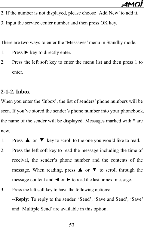   532. If the number is not displayed, please choose &lsquo;Add New&rsquo; to add it. 3. Input the service center number and then press OK key.  There are two ways to enter the &lsquo;Messages&rsquo; menu in Standby mode. 1. Press ► key to directly enter. 2. Press the left soft key to enter the menu list and then press 1 to enter.  2-1-2. Inbox                                     When you enter the &lsquo;Inbox&rsquo;, the list of senders&rsquo; phone numbers will be seen. If you&rsquo;ve stored the sender&rsquo;s phone number into your phonebook, the name of the sender will be displayed. Messages marked with * are new. 1. Press  ▲ or ▼ key to scroll to the one you would like to read. 2. Press the left soft key to read the message including the time of receival, the sender&rsquo;s phone number and the contents of the message. When reading, press ▲ or ▼ to scroll through the message content and ◄ or ► to read the last or next message. 3. Press the left soft key to have the following options: --Reply: To reply to the sender. &lsquo;Send&rsquo;, &lsquo;Save and Send&rsquo;, &lsquo;Save&rsquo; and &lsquo;Multiple Send&rsquo; are available in this option. 