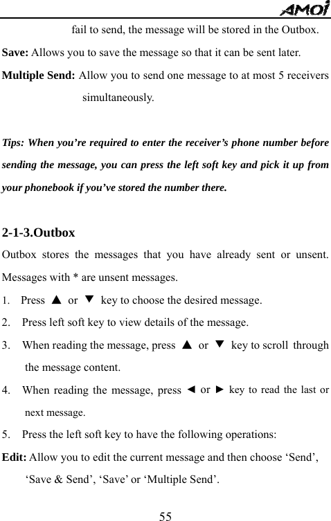   55fail to send, the message will be stored in the Outbox. Save: Allows you to save the message so that it can be sent later. Multiple Send: Allow you to send one message to at most 5 receivers simultaneously.   Tips: When you&rsquo;re required to enter the receiver&rsquo;s phone number before sending the message, you can press the left soft key and pick it up from your phonebook if you&rsquo;ve stored the number there.  2-1-3.Outbox Outbox stores the messages that you have already sent or unsent. Messages with * are unsent messages. 1.  Press  ▲ or ▼ key to choose the desired message. 2.    Press left soft key to view details of the message.   3.    When reading the message, press  ▲ or ▼ key to scroll through the message content. 4.   When reading the message, press ◄ or ► key to read the last or next message.   5.    Press the left soft key to have the following operations: Edit: Allow you to edit the current message and then choose &lsquo;Send&rsquo;, &lsquo;Save &amp; Send&rsquo;, &lsquo;Save&rsquo; or &lsquo;Multiple Send&rsquo;. 