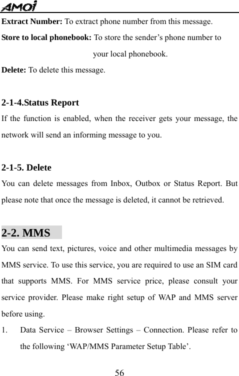   56Extract Number: To extract phone number from this message. Store to local phonebook: To store the sender&rsquo;s phone number to   your local phonebook. Delete: To delete this message.  2-1-4.Status Report If the function is enabled, when the receiver gets your message, the network will send an informing message to you.  2-1-5. Delete You can delete messages from Inbox, Outbox or Status Report. But please note that once the message is deleted, it cannot be retrieved.  2-2. MMS                                     You can send text, pictures, voice and other multimedia messages by MMS service. To use this service, you are required to use an SIM card that supports MMS. For MMS service price, please consult your service provider. Please make right setup of WAP and MMS server before using.   1. Data Service &ndash; Browser Settings &ndash; Connection. Please refer to the following &lsquo;WAP/MMS Parameter Setup Table&rsquo;. 