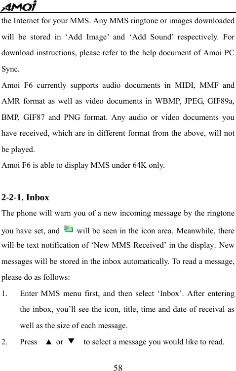   58the Internet for your MMS. Any MMS ringtone or images downloaded will be stored in &lsquo;Add Image&rsquo; and &lsquo;Add Sound&rsquo; respectively. For download instructions, please refer to the help document of Amoi PC Sync. Amoi F6 currently supports audio documents in MIDI, MMF and AMR format as well as video documents in WBMP, JPEG, GIF89a, BMP, GIF87 and PNG format. Any audio or video documents you have received, which are in different format from the above, will not be played. Amoi F6 is able to display MMS under 64K only.  2-2-1. Inbox The phone will warn you of a new incoming message by the ringtone you have set, and    will be seen in the icon area. Meanwhile, there will be text notification of &lsquo;New MMS Received&rsquo; in the display. New messages will be stored in the inbox automatically. To read a message, please do as follows: 1. Enter MMS menu first, and then select &lsquo;Inbox&rsquo;. After entering the inbox, you&rsquo;ll see the icon, title, time and date of receival as well as the size of each message. 2. Press  ▲ or ▼    to select a message you would like to read.   