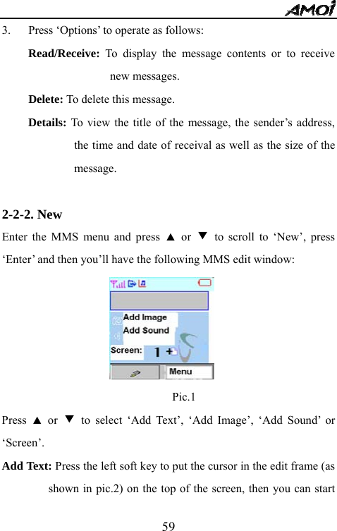   593. Press &lsquo;Options&rsquo; to operate as follows: Read/Receive: To display the message contents or to receive new messages. Delete: To delete this message. Details: To view the title of the message, the sender&rsquo;s address, the time and date of receival as well as the size of the message.  2-2-2. New                                      Enter the MMS menu and press ▲ or ▼ to scroll to &lsquo;New&rsquo;, press &lsquo;Enter&rsquo; and then you&rsquo;ll have the following MMS edit window:                               Pic.1 Press  ▲ or ▼ to select &lsquo;Add Text&rsquo;, &lsquo;Add Image&rsquo;, &lsquo;Add Sound&rsquo; or &lsquo;Screen&rsquo;. Add Text: Press the left soft key to put the cursor in the edit frame (as shown in pic.2) on the top of the screen, then you can start 