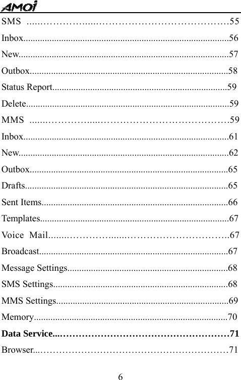   6SMS ......&hellip;&hellip;&hellip;&hellip;......&hellip;&hellip;&hellip;&hellip;&hellip;&hellip;&hellip;&hellip;&hellip;&hellip;&hellip;&hellip;&hellip;.55 Inbox.......................................................................................56New.........................................................................................57 Outbox....................................................................................58 Status Report..........................................................................59 Delete......................................................................................59 MMS .......&hellip;&hellip;&hellip;&hellip;.....&hellip;&hellip;&hellip;&hellip;&hellip;&hellip;&hellip;&hellip;&hellip;&hellip;&hellip;&hellip;&hellip;.59 Inbox.......................................................................................61 New.........................................................................................62 Outbox....................................................................................65 Drafts......................................................................................65 Sent Items...............................................................................66 Templates................................................................................67 Voice Mail........&hellip;&hellip;&hellip;&hellip;.......&hellip;&hellip;&hellip;&hellip;&hellip;&hellip;&hellip;&hellip;&hellip;&hellip;..67 Broadcast................................................................................67 Message Settings....................................................................68 SMS Settings..........................................................................68 MMS Settings.........................................................................69 Memory..................................................................................70 Data Service...&hellip;&hellip;&hellip;&hellip;&hellip;&hellip;&hellip;&hellip;&hellip;&hellip;&hellip;&hellip;&hellip;&hellip;&hellip;&hellip;&hellip;&hellip;71 Browser...&hellip;&hellip;&hellip;&hellip;&hellip;&hellip;&hellip;&hellip;&hellip;&hellip;&hellip;&hellip;&hellip;&hellip;&hellip;&hellip;&hellip;&hellip;&hellip;&hellip;71 