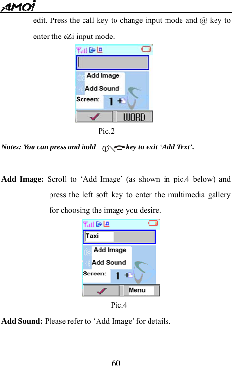   60edit. Press the call key to change input mode and @ key to enter the eZi input mode.                       Pic.2                                    Notes: You can press and hold                key to exit &lsquo;Add Text&rsquo;.  Add Image: Scroll to &lsquo;Add Image&rsquo; (as shown in pic.4 below) and press the left soft key to enter the multimedia gallery for choosing the image you desire.                                                  Pic.4 Add Sound: Please refer to &lsquo;Add Image&rsquo; for details.  