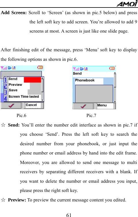   61Add Screen: Scroll to &lsquo;Screen&rsquo; (as shown in pic.5 below) and press the left soft key to add screen. You&rsquo;re allowed to add 9 screens at most. A screen is just like one slide page.                    After finishing edit of the message, press &lsquo;Menu&rsquo; soft key to display the following options as shown in pic.6.                 Pic.6                         Pic.7 ☆ Send: You&rsquo;ll enter the number edit interface as shown in pic.7 if you choose &lsquo;Send&rsquo;. Press the left soft key to search the desired number from your phonebook, or just input the phone number or email address by hand into the edit frame. Moreover, you are allowed to send one message to multi receivers by separating different receivers with a blank. If you want to delete the number or email address you input, please press the right soft key. ☆ Preview: To preview the current message content you edited. 