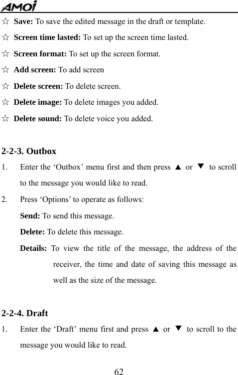   62☆ Save: To save the edited message in the draft or template. ☆ Screen time lasted: To set up the screen time lasted. ☆ Screen format: To set up the screen format. ☆ Add screen: To add screen ☆ Delete screen: To delete screen. ☆ Delete image: To delete images you added. ☆ Delete sound: To delete voice you added.  2-2-3. Outbox 1. Enter the &lsquo;Outbox&rsquo; menu first and then press  ▲ or ▼ to scroll to the message you would like to read. 2. Press &lsquo;Options&rsquo; to operate as follows: Send: To send this message. Delete: To delete this message. Details: To view the title of the message, the address of the receiver, the time and date of saving this message as well as the size of the message.  2-2-4. Draft 1. Enter the &lsquo;Draft&rsquo; menu first and press  ▲ or ▼  to scroll to the message you would like to read. 