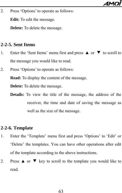   632. Press &lsquo;Options&rsquo; to operate as follows: Edit: To edit the message. Delete: To delete the message.  2-2-5. Sent Items 1. Enter the &lsquo;Sent Items&rsquo; menu first and press  ▲ or ▼  to scroll to the message you would like to read. 2. Press &lsquo;Options&rsquo; to operate as follows: Read: To display the content of the message. Delete: To delete the message. Details: To view the title of the message, the address of the receiver, the time and date of saving the message as well as the size of the message.  2-2-6. Template 1. Enter the &lsquo;Template&rsquo; menu first and press &lsquo;Options&rsquo; to &lsquo;Edit&rsquo; or &lsquo;Delete&rsquo; the templates. You can have other operations after edit of the template according to the above instructions. 2. Press  ▲ or ▼  key to scroll to the template you would like to read.  