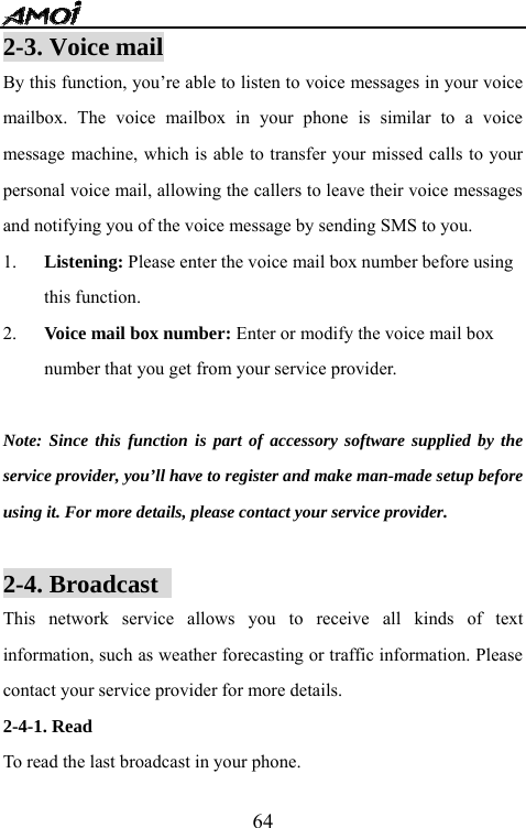   642-3. Voice mail                                       By this function, you&rsquo;re able to listen to voice messages in your voice mailbox. The voice mailbox in your phone is similar to a voice message machine, which is able to transfer your missed calls to your personal voice mail, allowing the callers to leave their voice messages and notifying you of the voice message by sending SMS to you. 1. Listening: Please enter the voice mail box number before using this function. 2. Voice mail box number: Enter or modify the voice mail box number that you get from your service provider.  Note: Since this function is part of accessory software supplied by the service provider, you&rsquo;ll have to register and make man-made setup before using it. For more details, please contact your service provider.  2-4. Broadcast                                     This network service allows you to receive all kinds of text information, such as weather forecasting or traffic information. Please contact your service provider for more details. 2-4-1. Read  To read the last broadcast in your phone. 