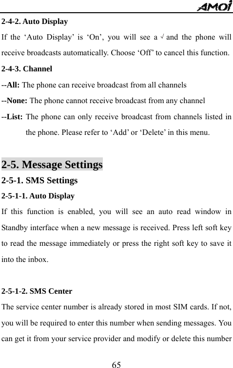   652-4-2. Auto Display  If the &lsquo;Auto Display&rsquo; is &lsquo;On&rsquo;, you will see a &radic;and the phone will receive broadcasts automatically. Choose &lsquo;Off&rsquo; to cancel this function. 2-4-3. Channel --All: The phone can receive broadcast from all channels --None: The phone cannot receive broadcast from any channel --List: The phone can only receive broadcast from channels listed in the phone. Please refer to &lsquo;Add&rsquo; or &lsquo;Delete&rsquo; in this menu.  2-5. Message Settings 2-5-1. SMS Settings 2-5-1-1. Auto Display  If this function is enabled, you will see an auto read window in Standby interface when a new message is received. Press left soft key to read the message immediately or press the right soft key to save it into the inbox.  2-5-1-2. SMS Center The service center number is already stored in most SIM cards. If not, you will be required to enter this number when sending messages. You can get it from your service provider and modify or delete this number 