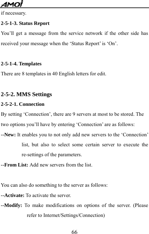   66if necessary. 2-5-1-3. Status Report You&rsquo;ll get a message from the service network if the other side has received your message when the &lsquo;Status Report&rsquo; is &lsquo;On&rsquo;.    2-5-1-4. Templates There are 8 templates in 40 English letters for edit.  2-5-2. MMS Settings 2-5-2-1. Connection By setting &lsquo;Connection&rsquo;, there are 9 servers at most to be stored. The   two options you&rsquo;ll have by entering &lsquo;Connection&rsquo; are as follows: --New: It enables you to not only add new servers to the &lsquo;Connection&rsquo; list, but also to select some certain server to execute the re-settings of the parameters.   --From List: Add new servers from the list.  You can also do something to the server as follows: --Activate: To activate the server. --Modify: To make modifications on options of the server. (Please refer to Internet/Settings/Connection) 
