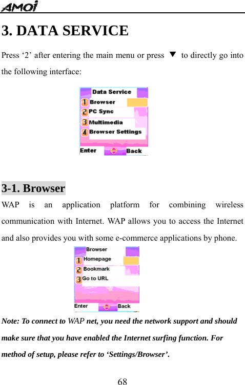  683. DATA SERVICE Press &lsquo;2&rsquo; after entering the main menu or press  ▼  to directly go into the following interface:   3-1. Browser WAP is an application platform for combining wireless communication with Internet. WAP allows you to access the Internet and also provides you with some e-commerce applications by phone.                    Note: To connect to WAP net, you need the network support and should   make sure that you have enabled the Internet surfing function. For method of setup, please refer to &lsquo;Settings/Browser&rsquo;. 