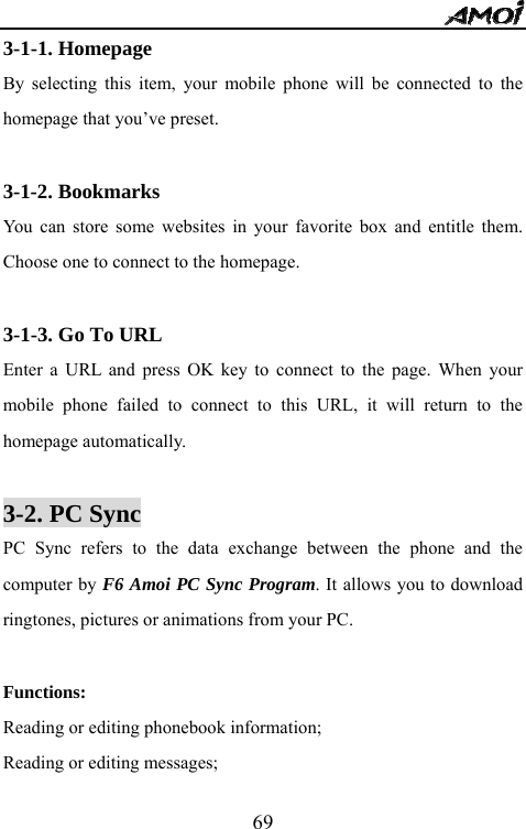   693-1-1. Homepage By selecting this item, your mobile phone will be connected to the homepage that you&rsquo;ve preset.  3-1-2. Bookmarks You can store some websites in your favorite box and entitle them. Choose one to connect to the homepage.  3-1-3. Go To URL Enter a URL and press OK key to connect to the page. When your mobile phone failed to connect to this URL, it will return to the homepage automatically.  3-2. PC Sync PC Sync refers to the data exchange between the phone and the computer by F6 Amoi PC Sync Program. It allows you to download ringtones, pictures or animations from your PC.  Functions: Reading or editing phonebook information; Reading or editing messages; 