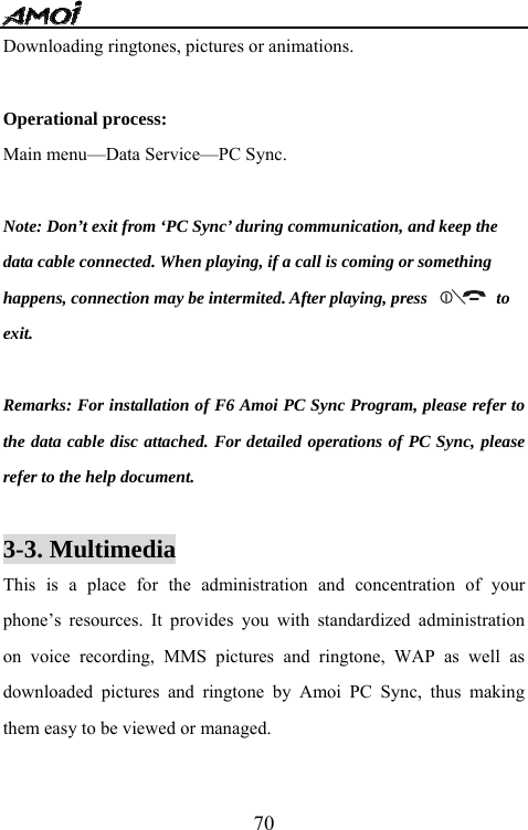   70Downloading ringtones, pictures or animations.  Operational process: Main menu&mdash;Data Service&mdash;PC Sync.  Note: Don&rsquo;t exit from &lsquo;PC Sync&rsquo; during communication, and keep the   data cable connected. When playing, if a call is coming or something   happens, connection may be intermited. After playing, press                to   exit.  Remarks: For installation of F6 Amoi PC Sync Program, please refer to the data cable disc attached. For detailed operations of PC Sync, please refer to the help document.  3-3. Multimedia                                    This is a place for the administration and concentration of your phone&rsquo;s resources. It provides you with standardized administration on voice recording, MMS pictures and ringtone, WAP as well as downloaded pictures and ringtone by Amoi PC Sync, thus making them easy to be viewed or managed.  