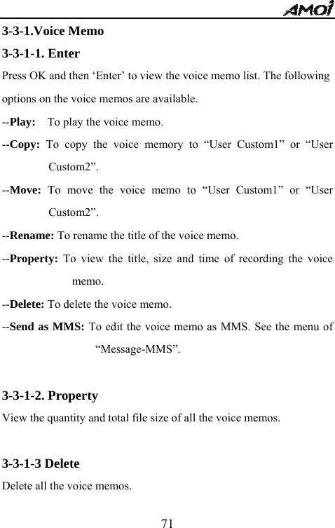   713-3-1.Voice Memo 3-3-1-1. Enter Press OK and then &lsquo;Enter&rsquo; to view the voice memo list. The following options on the voice memos are available. --Play:    To play the voice memo. --Copy: To copy the voice memory to &ldquo;User Custom1&rdquo; or &ldquo;User Custom2&rdquo;. --Move: To move the voice memo to &ldquo;User Custom1&rdquo; or &ldquo;User Custom2&rdquo;. --Rename: To rename the title of the voice memo. --Property: To view the title, size and time of recording the voice memo. --Delete: To delete the voice memo. --Send as MMS: To edit the voice memo as MMS. See the menu of &ldquo;Message-MMS&rdquo;.  3-3-1-2. Property View the quantity and total file size of all the voice memos.  3-3-1-3 Delete Delete all the voice memos. 