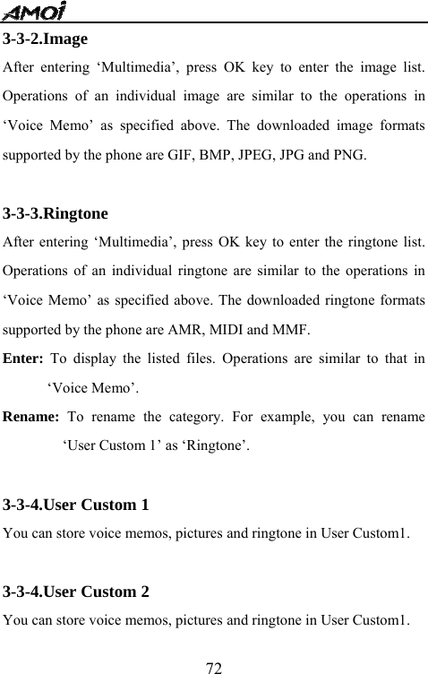   723-3-2.Image After entering &lsquo;Multimedia&rsquo;, press OK key to enter the image list. Operations of an individual image are similar to the operations in &lsquo;Voice Memo&rsquo; as specified above. The downloaded image formats supported by the phone are GIF, BMP, JPEG, JPG and PNG.  3-3-3.Ringtone After entering &lsquo;Multimedia&rsquo;, press OK key to enter the ringtone list. Operations of an individual ringtone are similar to the operations in &lsquo;Voice Memo&rsquo; as specified above. The downloaded ringtone formats supported by the phone are AMR, MIDI and MMF. Enter: To display the listed files. Operations are similar to that in &lsquo;Voice Memo&rsquo;. Rename: To rename the category. For example, you can rename &lsquo;User Custom 1&rsquo; as &lsquo;Ringtone&rsquo;.  3-3-4.User Custom 1 You can store voice memos, pictures and ringtone in User Custom1.  3-3-4.User Custom 2 You can store voice memos, pictures and ringtone in User Custom1. 