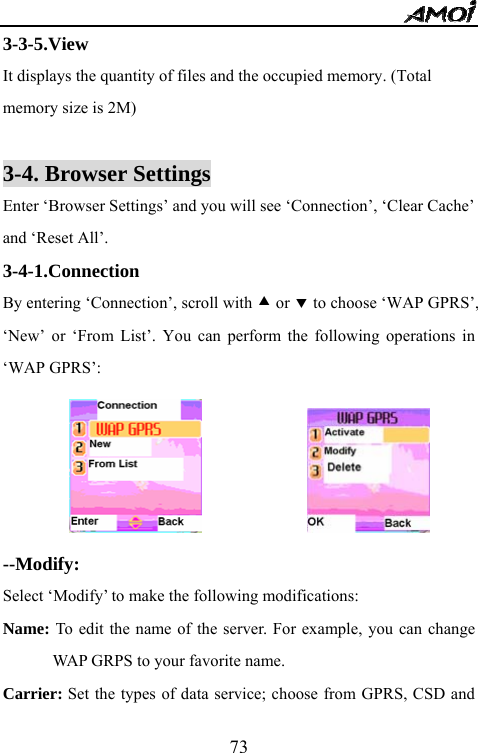   733-3-5.View It displays the quantity of files and the occupied memory. (Total   memory size is 2M)  3-4. Browser Settings Enter &lsquo;Browser Settings&rsquo; and you will see &lsquo;Connection&rsquo;, &lsquo;Clear Cache&rsquo; and &lsquo;Reset All&rsquo;. 3-4-1.Connection  By entering &lsquo;Connection&rsquo;, scroll with c or d to choose &lsquo;WAP GPRS&rsquo;, &lsquo;New&rsquo; or &lsquo;From List&rsquo;. You can perform the following operations in &lsquo;WAP GPRS&rsquo;:                     --Modify: Select &lsquo;Modify&rsquo; to make the following modifications: Name: To edit the name of the server. For example, you can change WAP GRPS to your favorite name. Carrier: Set the types of data service; choose from GPRS, CSD and 