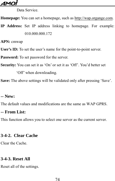   74Data Service. Homepage: You can set a homepage, such as http://wap.organge.com. IP Address: Set IP address linking to homepage. For example: 010.000.000.172 APN: cmwap User&rsquo;s ID: To set the user&rsquo;s name for the point-to-point server.   Password: To set password for the server. Security: You can set it as &lsquo;On&rsquo; or set it as &lsquo;Off&rsquo;. You&rsquo;d better set &lsquo;Off&rsquo; when downloading. Save: The above settings will be validated only after pressing &lsquo;Save&rsquo;.  -- New:   The default values and modifications are the same as WAP GPRS. -- From List: This function allows you to select one server as the current server.  3-4-2. Clear Cache Clear the Cache.  3-4-3. Reset All Reset all of the settings. 