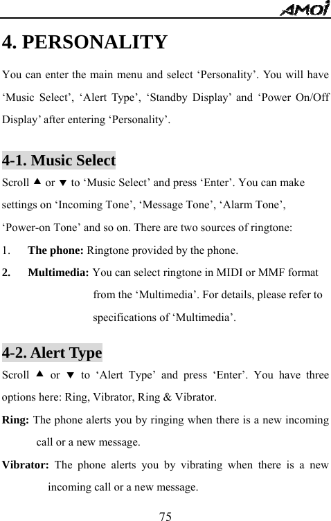   754. PERSONALITY You can enter the main menu and select &lsquo;Personality&rsquo;. You will have &lsquo;Music Select&rsquo;, &lsquo;Alert Type&rsquo;, &lsquo;Standby Display&rsquo; and &lsquo;Power On/Off Display&rsquo; after entering &lsquo;Personality&rsquo;.  4-1. Music Select Scroll c or d to &lsquo;Music Select&rsquo; and press &lsquo;Enter&rsquo;. You can make settings on &lsquo;Incoming Tone&rsquo;, &lsquo;Message Tone&rsquo;, &lsquo;Alarm Tone&rsquo;, &lsquo;Power-on Tone&rsquo; and so on. There are two sources of ringtone: 1. The phone: Ringtone provided by the phone. 2. Multimedia: You can select ringtone in MIDI or MMF format         from the &lsquo;Multimedia&rsquo;. For details, please refer to specifications of &lsquo;Multimedia&rsquo;.  4-2. Alert Type Scroll  c or d to &lsquo;Alert Type&rsquo; and press &lsquo;Enter&rsquo;. You have three options here: Ring, Vibrator, Ring &amp; Vibrator. Ring: The phone alerts you by ringing when there is a new incoming call or a new message. Vibrator: The phone alerts you by vibrating when there is a new incoming call or a new message. 