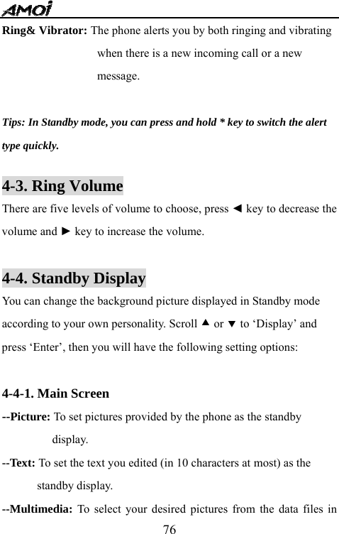   76Ring&amp; Vibrator: The phone alerts you by both ringing and vibrating when there is a new incoming call or a new   message.  Tips: In Standby mode, you can press and hold * key to switch the alert   type quickly.  4-3. Ring Volume There are five levels of volume to choose, press ◄ key to decrease the volume and ► key to increase the volume.  4-4. Standby Display You can change the background picture displayed in Standby mode according to your own personality. Scroll c or d to &lsquo;Display&rsquo; and press &lsquo;Enter&rsquo;, then you will have the following setting options:  4-4-1. Main Screen --Picture: To set pictures provided by the phone as the standby display. --Text: To set the text you edited (in 10 characters at most) as the standby display. --Multimedia:  To select your desired pictures from the data files in 