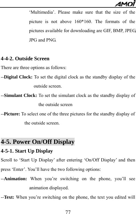   77&lsquo;Multimedia&rsquo;. Please make sure that the size of the picture is not above 160*160. The formats of the pictures available for downloading are GIF, BMP, JPEG, JPG and PNG.    4-4-2. Outside Screen There are three options as follows: --Digital Clock: To set the digital clock as the standby display of the outside screen. --Simulant Clock: To set the simulant clock as the standby display of the outside screen --Picture: To select one of the three pictures for the standby display of   the outside screen.  4-5. Power On/Off Display 4-5-1. Start Up Display Scroll to &lsquo;Start Up Display&rsquo; after entering &lsquo;On/Off Display&rsquo; and then press &lsquo;Enter&rsquo;. You&rsquo;ll have the two following options: --Animation: When you&rsquo;re switching on the phone, you&rsquo;ll see animation displayed. --Text: When you&rsquo;re switching on the phone, the text you edited will 