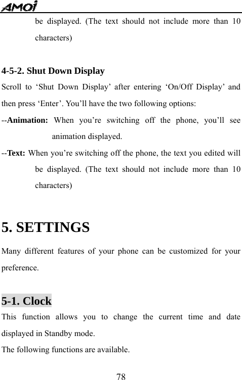   78be displayed. (The text should not include more than 10 characters)  4-5-2. Shut Down Display Scroll to &lsquo;Shut Down Display&rsquo; after entering &lsquo;On/Off Display&rsquo; and then press &lsquo;Enter&rsquo;. You&rsquo;ll have the two following options: --Animation: When you&rsquo;re switching off the phone, you&rsquo;ll see animation displayed. --Text:  When you&rsquo;re switching off the phone, the text you edited will be displayed. (The text should not include more than 10 characters)  5. SETTINGS Many different features of your phone can be customized for your preference.   5-1. Clock This function allows you to change the current time and date displayed in Standby mode. The following functions are available. 