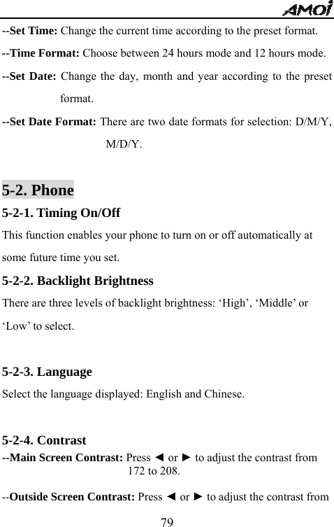   79--Set Time: Change the current time according to the preset format. --Time Format: Choose between 24 hours mode and 12 hours mode. --Set Date: Change the day, month and year according to the preset format. --Set Date Format: There are two date formats for selection: D/M/Y, M/D/Y.  5-2. Phone 5-2-1. Timing On/Off This function enables your phone to turn on or off automatically at some future time you set. 5-2-2. Backlight Brightness There are three levels of backlight brightness: &lsquo;High&rsquo;, &lsquo;Middle&rsquo; or &lsquo;Low&rsquo; to select.  5-2-3. Language Select the language displayed: English and Chinese.  5-2-4. Contrast --Main Screen Contrast: Press ◄ or ► to adjust the contrast from   172 to 208.  --Outside Screen Contrast: Press ◄ or ► to adjust the contrast from   