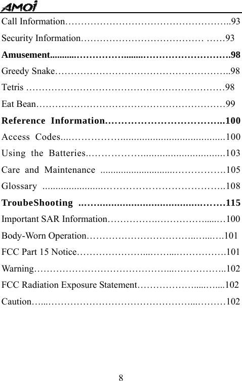   8Call Information&hellip;&hellip;&hellip;&hellip;&hellip;&hellip;&hellip;&hellip;&hellip;&hellip;&hellip;&hellip;&hellip;&hellip;&hellip;&hellip;&hellip;..93 Security Information&hellip;&hellip;&hellip;&hellip;&hellip;&hellip;&hellip;&hellip;&hellip;&hellip;&hellip;&hellip;&hellip; &hellip;&hellip;93 Amusement...........&hellip;&hellip;&hellip;&hellip;&hellip;........&hellip;&hellip;&hellip;&hellip;&hellip;&hellip;&hellip;&hellip;&hellip;.98 Greedy Snake&hellip;&hellip;&hellip;&hellip;&hellip;&hellip;&hellip;&hellip;&hellip;&hellip;&hellip;&hellip;&hellip;&hellip;&hellip;&hellip;&hellip;&hellip;..98 Tetris &hellip;&hellip;&hellip;&hellip;&hellip;&hellip;&hellip;&hellip;&hellip;&hellip;&hellip;&hellip;&hellip;&hellip;&hellip;&hellip;&hellip;&hellip;&hellip;&hellip;&hellip;98 Eat Bean&hellip;&hellip;&hellip;&hellip;&hellip;&hellip;&hellip;&hellip;&hellip;&hellip;&hellip;&hellip;&hellip;&hellip;&hellip;&hellip;&hellip;&hellip;&hellip;&hellip;99 Reference Information.&hellip;&hellip;&hellip;&hellip;&hellip;&hellip;&hellip;&hellip;&hellip;&hellip;&hellip;...100 Access Codes....&hellip;&hellip;&hellip;&hellip;&hellip;.......................................100 Using the Batteries..&hellip;&hellip;&hellip;&hellip;&hellip;...............................103 Care and Maintenance .............................&hellip;&hellip;&hellip;&hellip;&hellip;.105 Glossary .......................&hellip;&hellip;&hellip;&hellip;&hellip;&hellip;&hellip;&hellip;&hellip;&hellip;&hellip;&hellip;..108 TroubeShooting ...&hellip;.....................................&hellip;&hellip;.115 Important SAR Information&hellip;&hellip;&hellip;&hellip;&hellip;.&hellip;&hellip;&hellip;&hellip;&hellip;.....&hellip;100 Body-Worn Operation&hellip;&hellip;&hellip;&hellip;&hellip;&hellip;&hellip;&hellip;&hellip;&hellip;&hellip;..&hellip;...&hellip;.101 FCC Part 15 Notice&hellip;&hellip;&hellip;&hellip;&hellip;&hellip;&hellip;...&hellip;&hellip;...&hellip;&hellip;&hellip;&hellip;&hellip;.101 Warning&hellip;&hellip;&hellip;&hellip;&hellip;&hellip;&hellip;&hellip;&hellip;&hellip;&hellip;&hellip;&hellip;&hellip;...&hellip;&hellip;&hellip;&hellip;&hellip;..102 FCC Radiation Exposure Statement&hellip;&hellip;&hellip;&hellip;&hellip;&hellip;.....&hellip;....102 Caution&hellip;...&hellip;&hellip;&hellip;&hellip;&hellip;&hellip;&hellip;&hellip;&hellip;&hellip;&hellip;&hellip;&hellip;&hellip;&hellip;...&hellip;&hellip;&hellip;102      
