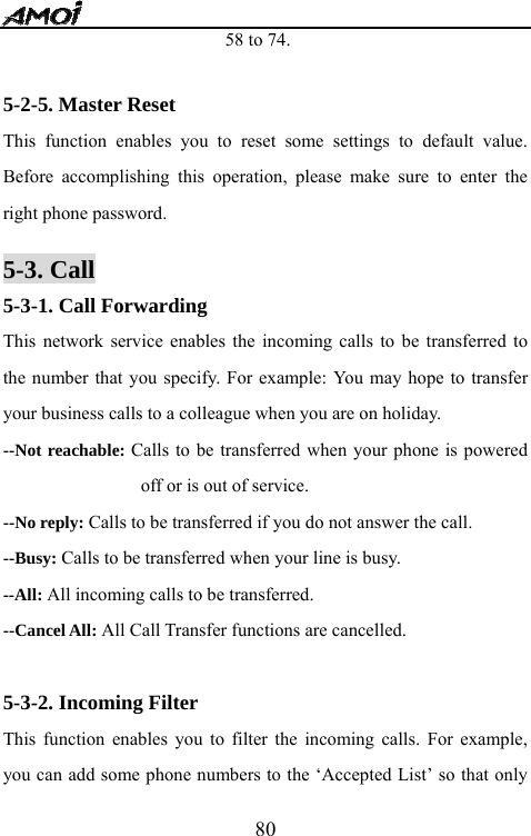   8058 to 74.  5-2-5. Master Reset This function enables you to reset some settings to default value. Before accomplishing this operation, please make sure to enter the right phone password.  5-3. Call 5-3-1. Call Forwarding This network service enables the incoming calls to be transferred to the number that you specify. For example: You may hope to transfer your business calls to a colleague when you are on holiday. --Not reachable: Calls to be transferred when your phone is powered off or is out of service. --No reply: Calls to be transferred if you do not answer the call. --Busy: Calls to be transferred when your line is busy. --All: All incoming calls to be transferred. --Cancel All: All Call Transfer functions are cancelled.  5-3-2. Incoming Filter This function enables you to filter the incoming calls. For example, you can add some phone numbers to the &lsquo;Accepted List&rsquo; so that only 