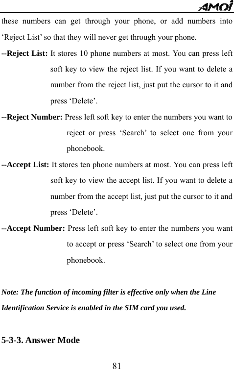   81these numbers can get through your phone, or add numbers into &lsquo;Reject List&rsquo; so that they will never get through your phone. --Reject List: It stores 10 phone numbers at most. You can press left soft key to view the reject list. If you want to delete a number from the reject list, just put the cursor to it and press &lsquo;Delete&rsquo;. --Reject Number: Press left soft key to enter the numbers you want to reject or press &lsquo;Search&rsquo; to select one from your phonebook. --Accept List: It stores ten phone numbers at most. You can press left soft key to view the accept list. If you want to delete a number from the accept list, just put the cursor to it and press &lsquo;Delete&rsquo;. --Accept Number: Press left soft key to enter the numbers you want to accept or press &lsquo;Search&rsquo; to select one from your phonebook.  Note: The function of incoming filter is effective only when the Line   Identification Service is enabled in the SIM card you used.  5-3-3. Answer Mode 
