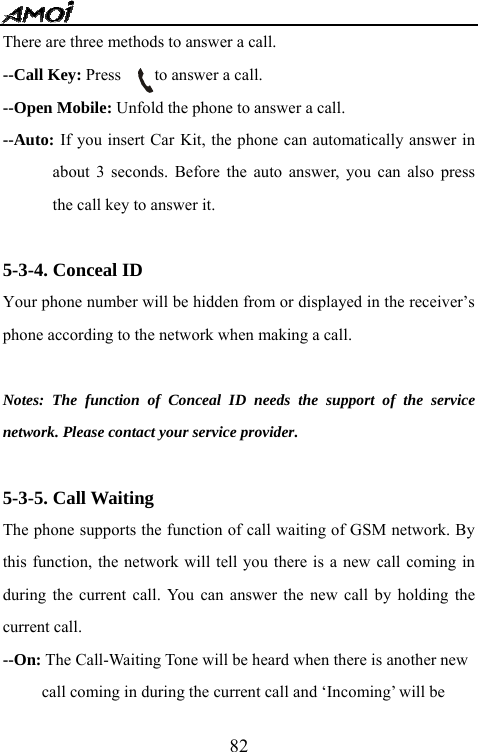   82There are three methods to answer a call. --Call Key: Press    to answer a call. --Open Mobile: Unfold the phone to answer a call. --Auto: If you insert Car Kit, the phone can automatically answer in about 3 seconds. Before the auto answer, you can also press the call key to answer it.      5-3-4. Conceal ID Your phone number will be hidden from or displayed in the receiver&rsquo;s phone according to the network when making a call.  Notes: The function of Conceal ID needs the support of the service network. Please contact your service provider.  5-3-5. Call Waiting The phone supports the function of call waiting of GSM network. By this function, the network will tell you there is a new call coming in during the current call. You can answer the new call by holding the current call. --On: The Call-Waiting Tone will be heard when there is another new  call coming in during the current call and &lsquo;Incoming&rsquo; will be   