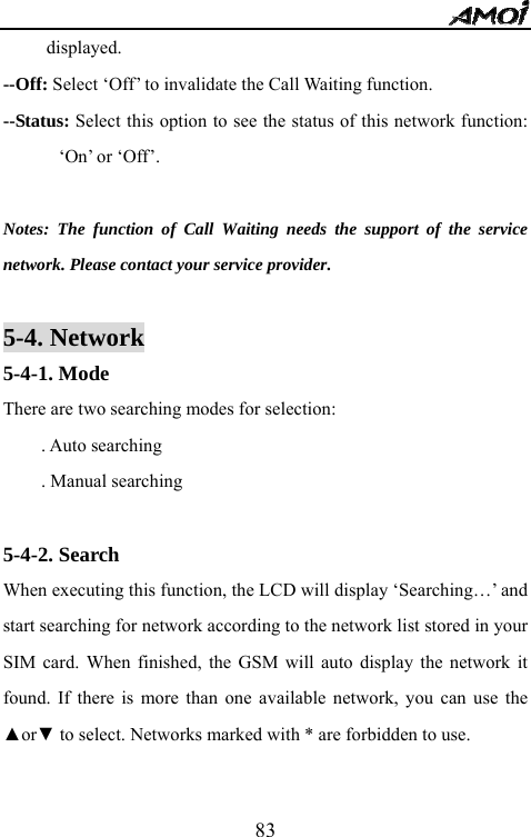   83displayed. --Off: Select &lsquo;Off&rsquo; to invalidate the Call Waiting function. --Status: Select this option to see the status of this network function: &lsquo;On&rsquo; or &lsquo;Off&rsquo;.  Notes: The function of Call Waiting needs the support of the service network. Please contact your service provider.  5-4. Network 5-4-1. Mode There are two searching modes for selection: . Auto searching . Manual searching    5-4-2. Search   When executing this function, the LCD will display &lsquo;Searching&hellip;&rsquo; and start searching for network according to the network list stored in your SIM card. When finished, the GSM will auto display the network it found. If there is more than one available network, you can use the ▲or▼ to select. Networks marked with * are forbidden to use.  