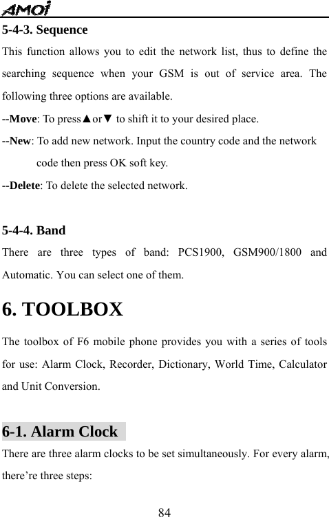   845-4-3. Sequence This function allows you to edit the network list, thus to define the searching sequence when your GSM is out of service area. The following three options are available. --Move: To press▲or▼ to shift it to your desired place. --New: To add new network. Input the country code and the network   code then press OK soft key. --Delete: To delete the selected network.  5-4-4. Band There are three types of band: PCS1900, GSM900/1800 and Automatic. You can select one of them. 6. TOOLBOX The toolbox of F6 mobile phone provides you with a series of tools for use: Alarm Clock, Recorder, Dictionary, World Time, Calculator and Unit Conversion.    6-1. Alarm Clock   There are three alarm clocks to be set simultaneously. For every alarm, there&rsquo;re three steps: 