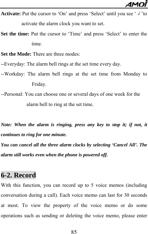   85Activate: Put the cursor to &lsquo;On&rsquo; and press &lsquo;Select&rsquo; until you see &lsquo;&radic;&rsquo;to activate the alarm clock you want to set. Set the time: Put the cursor to &lsquo;Time&rsquo; and press &lsquo;Select&rsquo; to enter the time. Set the Mode: There are three modes: --Everyday: The alarm bell rings at the set time every day. --Workday: The alarm bell rings at the set time from Monday to Friday. --Personal: You can choose one or several days of one week for the   alarm bell to ring at the set time.    Note: When the alarm is ringing, press any key to stop it; if not, it continues to ring for one minute.       You can cancel all the three alarm clocks by selecting &lsquo;Cancel All&rsquo;. The alarm still works even when the phone is powered off.    6-2. Record      With this function, you can record up to 5 voice memos (including conversation during a call). Each voice memo can last for 30 seconds at most. To view the property of the voice memo or do some operations such as sending or deleting the voice memo, please enter 