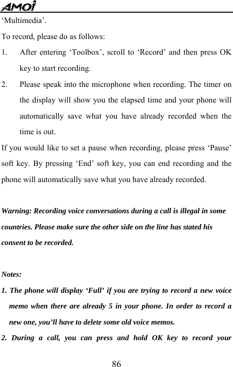   86&lsquo;Multimedia&rsquo;.  To record, please do as follows: 1. After entering &lsquo;Toolbox&rsquo;, scroll to &lsquo;Record&rsquo; and then press OK key to start recording. 2. Please speak into the microphone when recording. The timer on the display will show you the elapsed time and your phone will automatically save what you have already recorded when the time is out. If you would like to set a pause when recording, please press &lsquo;Pause&rsquo; soft key. By pressing &lsquo;End&rsquo; soft key, you can end recording and the phone will automatically save what you have already recorded.  Warning: Recording voice conversations during a call is illegal in some   countries. Please make sure the other side on the line has stated his   consent to be recorded.  Notes:  1. The phone will display &lsquo;Full&rsquo; if you are trying to record a new voice memo when there are already 5 in your phone. In order to record a new one, you&rsquo;ll have to delete some old voice memos. 2. During a call, you can press and hold OK key to record your 