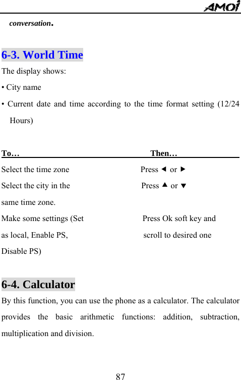   87conversation.  6-3. World Time     The display shows: &bull; City name &bull; Current date and time according to the time format setting (12/24 Hours)  To&hellip;                               Then&hellip;                  Select the time zone                 Press e or f Select the city in the                 Press c or d same time zone. Make some settings (Set              Press Ok soft key and as local, Enable PS,                  scroll to desired one Disable PS)                   6-4. Calculator        By this function, you can use the phone as a calculator. The calculator provides the basic arithmetic functions: addition, subtraction, multiplication and division.  