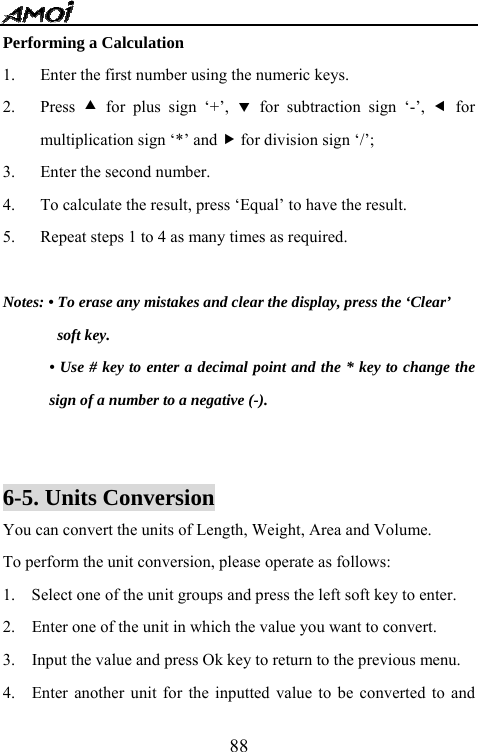   88Performing a Calculation 1. Enter the first number using the numeric keys. 2. Press  c for plus sign &lsquo;+&rsquo;, d for subtraction sign &lsquo;-&rsquo;, e for multiplication sign &lsquo;*&rsquo; and f for division sign &lsquo;/&rsquo;; 3. Enter the second number. 4. To calculate the result, press &lsquo;Equal&rsquo; to have the result.   5. Repeat steps 1 to 4 as many times as required.  Notes: &bull; To erase any mistakes and clear the display, press the &lsquo;Clear&rsquo;   soft key.   &bull; Use # key to enter a decimal point and the * key to change the sign of a number to a negative (-).   6-5. Units Conversion   You can convert the units of Length, Weight, Area and Volume. To perform the unit conversion, please operate as follows: 1.    Select one of the unit groups and press the left soft key to enter. 2.    Enter one of the unit in which the value you want to convert. 3.    Input the value and press Ok key to return to the previous menu. 4.   Enter another unit for the inputted value to be converted to and 