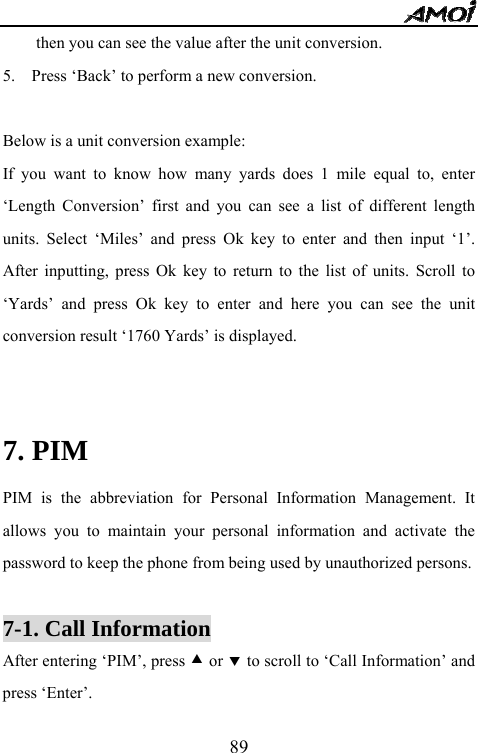   89then you can see the value after the unit conversion. 5.    Press &lsquo;Back&rsquo; to perform a new conversion.  Below is a unit conversion example: If you want to know how many yards does 1 mile equal to, enter &lsquo;Length Conversion&rsquo; first and you can see a list of different length units. Select &lsquo;Miles&rsquo; and press Ok key to enter and then input &lsquo;1&rsquo;. After inputting, press Ok key to return to the list of units. Scroll to &lsquo;Yards&rsquo; and press Ok key to enter and here you can see the unit conversion result &lsquo;1760 Yards&rsquo; is displayed.  7. PIM   PIM is the abbreviation for Personal Information Management. It allows you to maintain your personal information and activate the password to keep the phone from being used by unauthorized persons.  7-1. Call Information After entering &lsquo;PIM&rsquo;, press c or d to scroll to &lsquo;Call Information&rsquo; and press &lsquo;Enter&rsquo;. 