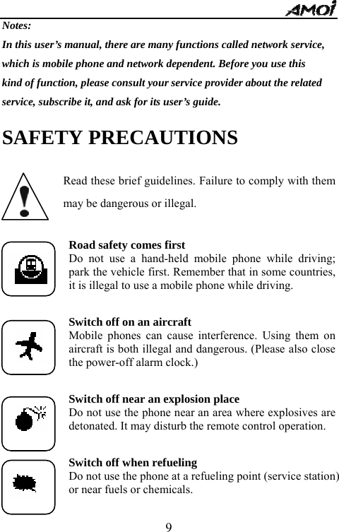   9Notes: In this user&rsquo;s manual, there are many functions called network service, which is mobile phone and network dependent. Before you use this kind of function, please consult your service provider about the related   service, subscribe it, and ask for its user&rsquo;s guide. SAFETY PRECAUTIONS  Read these brief guidelines. Failure to comply with them may be dangerous or illegal.  Road safety comes first Do not use a hand-held mobile phone while driving; park the vehicle first. Remember that in some countries, it is illegal to use a mobile phone while driving.  Switch off on an aircraft Mobile phones can cause interference. Using them on aircraft is both illegal and dangerous. (Please also close the power-off alarm clock.)  Switch off near an explosion place Do not use the phone near an area where explosives are detonated. It may disturb the remote control operation.  Switch off when refueling Do not use the phone at a refueling point (service station) or near fuels or chemicals.  
