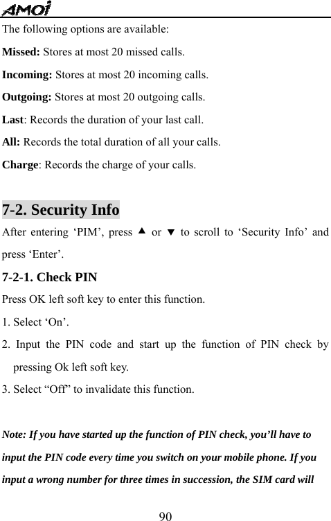   90The following options are available:   Missed: Stores at most 20 missed calls. Incoming: Stores at most 20 incoming calls. Outgoing: Stores at most 20 outgoing calls. Last: Records the duration of your last call.   All: Records the total duration of all your calls. Charge: Records the charge of your calls.  7-2. Security Info       After entering &lsquo;PIM&rsquo;, press c or d to scroll to &lsquo;Security Info&rsquo; and press &lsquo;Enter&rsquo;. 7-2-1. Check PIN Press OK left soft key to enter this function. 1. Select &lsquo;On&rsquo;. 2. Input the PIN code and start up the function of PIN check by pressing Ok left soft key. 3. Select &ldquo;Off&rdquo; to invalidate this function.  Note: If you have started up the function of PIN check, you&rsquo;ll have to   input the PIN code every time you switch on your mobile phone. If you   input a wrong number for three times in succession, the SIM card will   